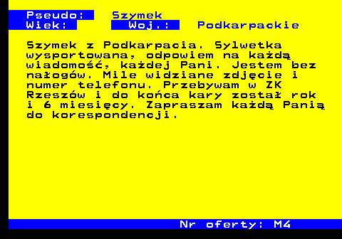 722.1 Pseudo: Szymek Wiek: Woj.: Podkarpackie Szymek z Podkarpacia. Sylwetka wysportowana, odpowiem na ka�d� wiadomo��, ka�dej Pani. Jestem bez na�og�w. Mile widziane zdj�cie i numer telefonu. Przebywam w ZK Rzesz�w i do ko�ca kary zosta� rok i 6 miesi�cy. Zapraszam ka�d� Pani� do korespondencji. Nr oferty: M4