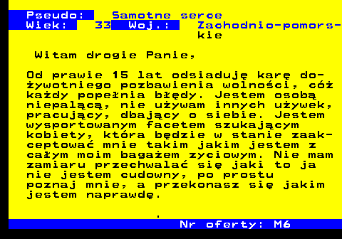 722.2 Pseudo: Samotne serce Wiek: 33 Woj.: Zachodnio-pomors- kie Witam drogie Panie, Od prawie 15 lat odsiaduj� kar� do- �ywotniego pozbawienia wolno�ci, c� ka�dy pope�nia b��dy. Jestem osob� niepal�c�, nie u�ywam innych u�ywek, pracuj�cy, dbaj�cy o siebie. Jestem wysportowanym facetem szukaj�cym kobiety, kt�ra b�dzie w stanie zaak- ceptowa� mnie takim jakim jestem z ca�ym moim baga�em zyciowym. Nie mam zamiaru przechwala� si� jaki to ja nie jestem cudowny, po prostu poznaj mnie, a przekonasz si� jakim jestem naprawd�. . Nr oferty: M6