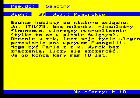 722.3 Pseudo: Samotny Wiek: 39 Woj.: Pomorskie Szukam kobiety do sta�ego zwi�zku. Ja, 170 70, bez na�og�w, niezale�ny finansowo, wierz�cy ewangelicznie (tylko to co w pi�mie �wi�tym). Obecnie w z-k, lecz moje �ycie uleg�o przemianie pod wp�ywem Ewangelii. Moga by� Panie z z-k. Wyrok bez znaczenia, liczy si� szczero��. Ja do ko�ca kary mam 10 lat. Nr oferty: M 10