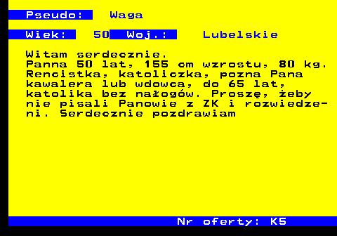 723.1 Pseudo: Waga Wiek: 50 Woj.: Lubelskie Witam serdecznie. Panna 50 lat, 155 cm wzrostu, 80 kg. Rencistka, katoliczka, pozna Pana kawalera lub wdowca, do 65 lat, katolika bez na�og�w. Prosz�, �eby nie pisali Panowie z ZK i rozwiedze- ni. Serdecznie pozdrawiam Nr oferty: K5