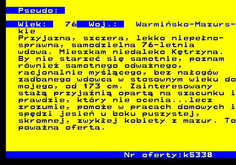723.2 Pseudo: Wiek: 76 Woj.: Warmi�sko-Mazurs- kie Przyjazna, szczera, lekko niepe�no- sprawna, samodzielna 76-letnia wdowa. Mieszkam niedaleko K�trzyna. By nie starze� si� samotnie, poznam r�wnie� samotnego odwa�nego, racjonalnie my�l�cego, bez na�og�w zadbanego wdowca w stosownym wieku do mojego, od 173 cm. Zainteresowany sta�� przyja�ni� opart� na szacunku i prawdzie, kt�ry nie ocenia...lecz zrozumie, pomo�e w pracach domowych i sp�dzi jesie� u boku puszystej, skromnej, zwyk�ej kobiety z mazur. To powa�na oferta. Nr oferty:k5338