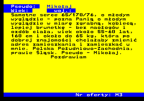 724.1 Pseudo: Miko�aj Wiek: woj.: Samotne serce 65 170 76, o m�odym wygl�dzie - pozna Pani� o m�odym wygl�dzie w miar� zgrabn�, kobiec�, lepiej brunetk� - bez nao�og�w i ozd�b cia�a, wiek oko�o 55-60 lat, 160 cm i oko�o do 65 kg, kt�ra po dobrej znajomo�ci chcia�aby zmieni� adres zamieszkania i zamieszka� u mnie. Polska Po�udniowo-Zachodnia, prawie �l�sk. Pseudo - Miko�aj. Pozdrawiam Nr oferty: M3