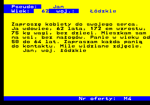 724.2 Pseudo: Jan Wiek: 62 woj.: ��dzkie Zaprosz� kobiety do swojego serca. Ja wdowiec, 62 lata, 172 cm wzrostu, 75 kg wagi, bez dzieci. Mieszkam sam na wsi, bez na�og�w. Panie w wieku od 50 do 64 lat. Zapraszam ka�da pani� do kontaktu. Mile widziane zdj�cie. Jan, woj. ��dzkie Nr oferty: M4