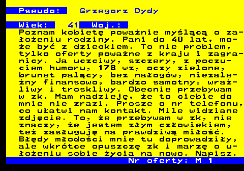724.3 Pseudo: Grzegorz Dydy Wiek: 41 Woj.: Poznam kobiet� powa�nie my�l�c� o za- �o�eniu rodziny. Pani do 40 lat, mo- �e by� z dzieckiem. To nie problem, tylko oferty powa�ne z kraju i zagra- nicy. Ja uczciwy, szczery, z poczu- ciem humoru, 178 wz, oczy zielone, brunet pal�cy, bez na�og�w, niezale- �ny finansowo, bardzo samotny, wra�- liwy i troskliwy. Obecnie przebywam w zk. Mam nadziej�, �e to ciebie do mnie nie zrazi. Prosze o nr telefonu, co u�atwi nam kontakt. Mile widziane zdj�cie. To, �e przebywam w zk, nie znaczy, �e jestem z�ym cz�owiekiem, te� zas�uguj� na prawdziw� mi�o��. B��dy m�odo�ci mnie tu doprowadzi�y, ale wkr�tce opuszcz� zk i marz� o u- �o�eniu sobie �ycia na nowo. Napisz. Nr oferty: M 1
