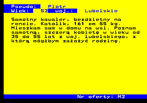 724.4 Pseudo: Piotr Wiek: 52 woj.: Lubelskie Samotny kawaler, bezdzietny na rencie. Katolik, 161 cm 55 kg. Mieszkam sam w domu na wsi. Poznam samotn�, szczer� kobiet� w wieku od 35 do 55 lat z woj. lubelskiego, z kt�r� m�g�bym za�o�y� rodzin�. Nr oferty: M2