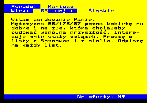 724.5 Pseudo: Mariusz Wiek: 55 woj.: �l�skie Witam serdecznie Panie. M�czyzna 55 175 87 pozna kobiet� na dobre i na z�e, kt�ra chcia�aby budowa� wsp�ln� przysz�o��. Intere- suje mnie sta�y zwi�zek. Prosz� o listy z Sosnowca i z ololic. Odpisz� na ka�dy list. Nr oferty: M9
