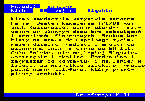 724.6 Pseudo: Samotny Wiek: 55 woj.: �l�skie Witam serdecznie wszystkie samotne Panie. Jestem kawalerem 170 80 kg, znak Kozioro�ec, ciemy blondyn, mie- szkam we w�asnym domu bez zobowi�za� i problem�w finansowych. Szukam ko- biety na sta�e do wsp�lnego �ycia, razem dzieli� rado�ci i smutki co- dziennego dnia, w wieku do 50 lat. Ca�a Polska, ale najlepiej �l�skie, Jastrz�bie i okolice. Pozdrawiam i zapraszam do kontaktu, i najlepiej w li�cie, za wszystkie dziekuj�, prosz� poda� numer telefonu, kt�ry przy�- pieszy kontakt. Nr oferty: M 11