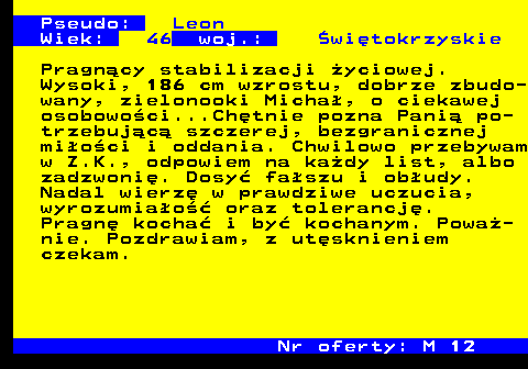 724.7 Pseudo: Leon Wiek: 46 woj.: �wi�tokrzyskie Pragn�cy stabilizacji �yciowej. Wysoki, 186 cm wzrostu, dobrze zbudo- wany, zielonooki Micha�, o ciekawej osobowo�ci...Ch�tnie pozna Pani� po- trzebuj�c� szczerej, bezgranicznej mi�o�ci i oddania. Chwilowo przebywam w Z.K., odpowiem na ka�dy list, albo zadzwoni�. Dosy� fa�szu i ob�udy. Nadal wierz� w prawdziwe uczucia, wyrozumia�o�� oraz tolerancj�. Pragn� kocha� i by� kochanym. Powa�- nie. Pozdrawiam, z ut�sknieniem czekam. Nr oferty: M 12