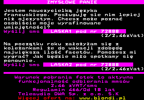 742.1 ZMYS�OWE PANIE Jestem nauczycielk� j�zyka francuskiego. Pos�uguj� sie nim lepiej ni� ojczystym. Chcesz mo�e pozna� osobi�cie moje wyrafinowane umiej�tno�ci? Wy�lij sms LASKA1 pod nr 72888 (2 2,46zVat) Na pocz�tku roku za�o�y�am si� z kole�ankami �e do wakacji zdob�d� najwi�ksza ilo�� facet�w. Pomo�esz mi wygra�? Jak b�dzie mi�o spotkamy si� ponownie. Wy�lij sms LASKA2 pod nr 72888 (2 2,46zVat) Warunek pobrania fotek to aktywna funkcjonalno�� odbierania mms�w 2,46 zVAT sms Regulamin 466 Od 18 lat Teleaudio DWA Sp. z o.o. S.K