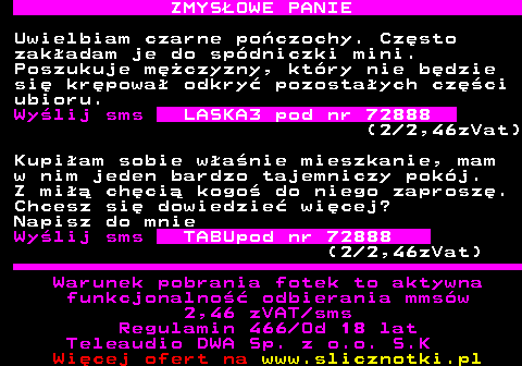 742.2 ZMYS�OWE PANIE Uwielbiam czarne po�czochy. Cz�sto zak�adam je do sp�dniczki mini. Poszukuje m�czyzny, kt�ry nie b�dzie si� kr�powa� odkry� pozosta�ych cz�ci ubioru. Wy�lij sms LASKA3 pod nr 72888 (2 2,46zVat) Kupi�am sobie w�a�nie mieszkanie, mam w nim jeden bardzo tajemniczy pok�j. Z mi�� ch�ci� kogo� do niego zaprosz�. Chcesz si� dowiedzie� wi�cej? Napisz do mnie Wy�lij sms TABUpod nr 72888 (2 2,46zVat) Warunek pobrania fotek to aktywna funkcjonalno�� odbierania mms�w 2,46 zVAT sms Regulamin 466 Od 18 lat Teleaudio DWA Sp. z o.o. S.K