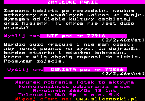 742.3 ZMYS�OWE PANIE Zamo�na kobieta po rozwodzie, szukam m�czyzny do wsp�lnych uciech we dwoje. Wymagam od Ciebie kultury osobistej oraz higieny. TO chyba nie jest du�o prawda? Wy�lij sms NIE pod nr 72916 (2 2,46zVat) Bardzo du�o pracuje i nie mam czasu, aby kogo� pozna� na �ywo. Ja dojrza�a, bardzo otwarta i odwa�na babeczka, kt�ra z mil� ch�ci� zaprosi do siebie. Podsy�am zdj�cia. Wy�lij sms OGNISTA pod nr 72856 (2 2,46zVat) Warunek pobrania fotek to aktywna funkcjonalno�� odbierania mms�w Regulamin 466 Od 18 lat Teleaudio DWA Sp. z o.o. S.K