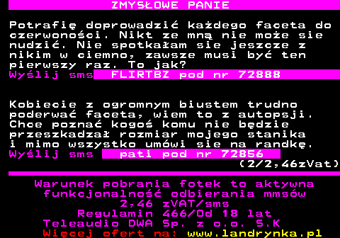 742.4 ZMYS�OWE PANIE Potrafi� doprowadzi� ka�dego faceta do czerwono�ci. Nikt ze mn� nie mo�e sie nudzi�. Nie spotka�am sie jeszcze z nikim w ciemno, zawsze musi by� ten pierwszy raz. To jak? Wy�lij sms FLIRTBZ pod nr 72888 Kobiecie z ogromnym biustem trudno poderwa� faceta, wiem to z autopsji. Chce pozna� kogo� komu nie b�dzie przeszkadza� rozmiar mojego stanika i mimo wszystko um�wi sie na randk�. Wy�lij sms pati pod nr 72856 (2 2,46zVat) Warunek pobrania fotek to aktywna funkcjonalno�� odbierania mms�w 2,46 zVAT sms Regulamin 466 Od 18 lat Teleaudio DWA Sp. z o.o. S.K