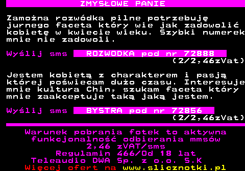 742.5 ZMYS�OWE PANIE Zamo�na rozw�dka pilne potrzebuj� jurnego faceta kt�ry wie jak zadowoli� kobiet� w kwiecie wieku. Szybki numerek mnie nie zadowoli. Wy�lij sms ROZWODKA pod nr 72888 (2 2,46zVat) Jestem kobiet� z charakterem i pasj� kt�rej po�wiecam du�o czasu. Interesuje mnie kultura Chin, szukam faceta kt�ry mnie zaakceptuje tak� jak� jestem. Wy�lij sms BYSTRA pod nr 72856 (2 2,46zVat) Warunek pobrania fotek to aktywna funkcjonalno�� odbierania mms�w 2,46 zVAT sms Regulamin 466 Od 18 lat Teleaudio DWA Sp. z o.o. S.K