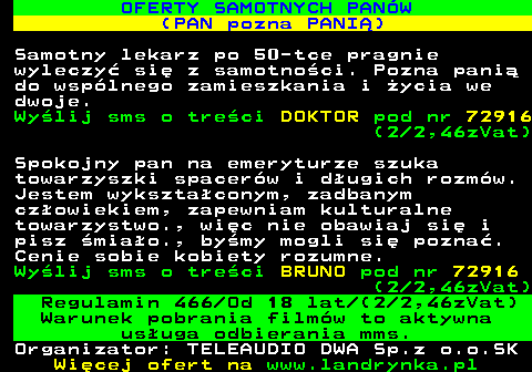 744.2 OFERTY SAMOTNYCH PAN�W (PAN pozna PANI�) Samotny lekarz po 50-tce pragnie wyleczy� si� z samotno�ci. Pozna pani� do wsp�lnego zamieszkania i �ycia we dwoje. Wy�lij sms o tre�ci DOKTOR pod nr 72916 (2 2,46zVat) Spokojny pan na emeryturze szuka towarzyszki spacer�w i d�ugich rozm�w. Jestem wykszta�conym, zadbanym cz�owiekiem, zapewniam kulturalne towarzystwo., wi�c nie obawiaj si� i pisz �mia�o., by�my mogli si� pozna�. Cenie sobie kobiety rozumne. Wy�lij sms o tre�ci BRUNO pod nr 72916 (2 2,46zVat) Regulamin 466 Od 18 lat (2 2,46zVat) Warunek pobrania film�w to aktywna us�uga odbierania mms. Organizator: TELEAUDIO DWA Sp.z o.o.SK