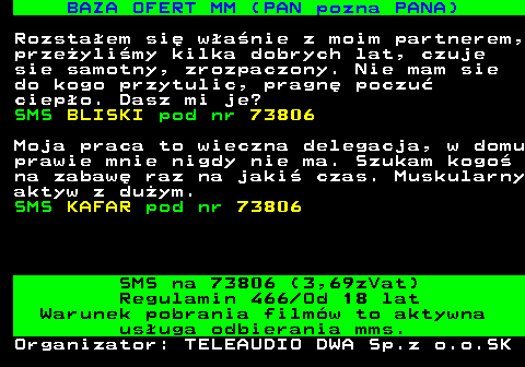 744.3 BAZA OFERT MM (PAN pozna PANA) Rozsta�em si� w�a�nie z moim partnerem, prze�yli�my kilka dobrych lat, czuje sie samotny, zrozpaczony. Nie mam sie do kogo przytulic, pragn� poczu� ciep�o. Dasz mi je? SMS BLISKI pod nr 73806 Moja praca to wieczna delegacja, w domu prawie mnie nigdy nie ma. Szukam kogo� na zabaw� raz na jaki� czas. Muskularny aktyw z du�ym. SMS KAFAR pod nr 73806 SMS na 73806 (3,69zVat) Regulamin 466 Od 18 lat Warunek pobrania film�w to aktywna us�uga odbierania mms. Organizator: TELEAUDIO DWA Sp.z o.o.SK