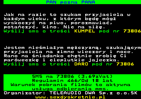 744.4 PAN pozna PANA Jak na razie to szukam przyjaciela w ka�dym wieku, z kt�rym b�d� m�g� wyskoczy� na piwo, porozmawia�, pota�czy�, kino. Nic na si��. Wy�lij sms o tre�ci KUMPEL pod nr 73806 Jestem nie�mia�ym m�czyzn�, szukaj�cym przyjaciela na zimne wieczory i noce. Rano na �niadanko ch�tnie zrobi� Ci par�weczk� i cieplutkie jajeczka. Wy�lij sms o tre�ci DARO pod nr 73806 SMS na 73806 (3,69zVat) Regulamin 466 Od 18 lat Warunek pobrania film�w to aktywna us�uga odbierania mms. Organizator: TELEAUDIO DWA Sp.z o.o.SK