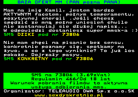 744.5 BAZA OFERT MM (PAN pozna PANA) Mam na imi� Kamil, jestem bardzo AKTYWNYM facetem, pe�nym temperamentu, pozytywnej energii .Je�li chcesz sp�dzi� ze mn� pe�ne uniesie� chwile nie zastanawiaj sie d�u�ej napisz... W odpowiedzi dostaniesz super mmsk-a ;) SMS DZIKI pod nr 73806 Nie mam ch�ci na pisanie bez sensu, konkretnie poznamy si�, spotkamy na �ywo, a co z tego wyniknie? To ju� los poka�e. Dojrza�y pasyw. SMS KONKRETNY pod nr 73806 SMS na 73806 (3,69zVat) Regulamin 466 Od 18 lat Warunek pobrania film�w to aktywna us�uga odbierania mms. Organizator: TELEAUDIO DWA Sp.z o.o.SK