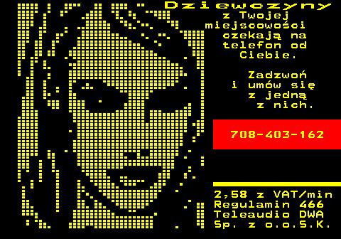 746.1 D z i e w c z y n y z Twojej miejscowo�ci czekaj� na telefon od Ciebie. Zadzwo� i um�w si� z jedn� z nich. 708-403-162 2,58 z VAT min Regulamin 466 Teleaudio DWA Sp. z o.o.S.K.