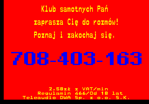 746.6 Klub samotnych Pa� zaprasza Ci� do rozm�w! Poznaj i zakochaj si�. 2,58z� z VAT min Regulamin 466 Od 18 lat Teleaudio DWA Sp. z o.o. S.K.