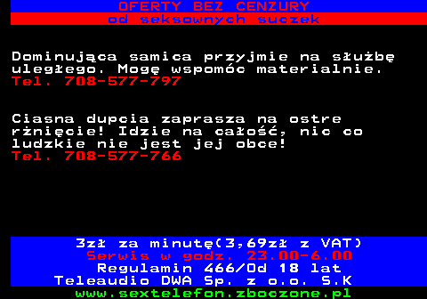 751.2 OFERTY BEZ CENZURY od seksownych suczek Dominuj�ca samica przyjmie na s�u�b� uleg�ego. Mog� wspom�c materialnie. Tel. 708-577-797 Ciasna dupcia zaprasza na ostre r�ni�cie! Idzie na ca�o��, nic co ludzkie nie jest jej obce! Tel. 708-577-766 3z� za minut�(3,69z� z VAT) Serwis w godz. 23.00-6.00 Regulamin 466 Od 18 lat Teleaudio DWA Sp. z o.o. S.K
