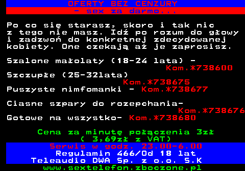 751.3 OFERTY BEZ CENZURY - sex za darmo... Po co si� starasz, skoro i tak nic z tego nie masz. Id� po rozum do g�owy i zadzwo� do konkretnej zdecydowanej kobiety. One czekaj� a� je zaprosisz. Szalone ma�olaty (18-24 lata) - Kom.*738600 Szczup�e (25-32lata) Kom.*738675 Puszyste nimfomanki - Kom.*738677 Ciasne szpary do rozepchania- Kom.*738676 Gotowe na wszystko- Kom.*738680 Cena za minut� po��czenia 3z� ( 3,69z� z VAT) Serwis w godz. 23.00-6.00 Regulamin 466 Od 18 lat Teleaudio DWA Sp. z o.o. S.K