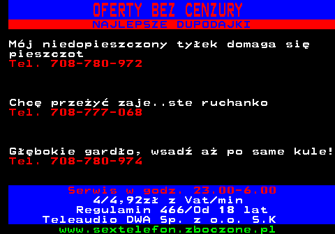 751.4 OFERTY BEZ CENZURY NAJLEPSZE DUPODAJKI M�j niedopieszczony ty�ek domaga si� pieszczot Tel. 708-780-972 Chc� prze�y� zaje..ste ruchanko Tel. 708-777-068 G��bokie gard�o, wsad� a� po same kule! Tel. 708-780-974 Serwis w godz. 23.00-6.00 4 4,92z� z Vat min Regulamin 466 Od 18 lat Teleaudio DWA Sp. z o.o. S.K