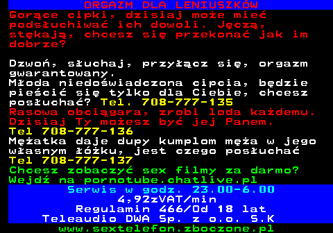 751.5 ORGAZM DLA LENIUSZK�W Gor�ce cipki, dzisiaj mo�e mie� pods�uchiwa� ich dowoli. J�cz�, st�kaj�, chcesz si� przekona� jak im dobrze? Dzwo�, s�uchaj, przy��cz si�, orgazm gwarantowany. M�oda niedo�wiadczona cipcia, b�dzie pie�ci� si� tylko dla Ciebie, chcesz pos�ucha�? Tel. 708-777-135 Rasowa obci�gara, zrobi loda ka�demu. Dzisiaj Ty mo�esz by� jej Panem. Tel 708-777-136 M�atka daje dupy kumplom m�a w jego w�asnym ��ku, jest czego pos�ucha� Tel 708-777-137 Chcesz zobaczy� sex filmy za darmo? Wejd� na pornotube.chatlive.pl Serwis w godz. 23.00-6.00 4,92zVAT min Regulamin 466 Od 18 lat Teleaudio DWA Sp. z o.o. S.K