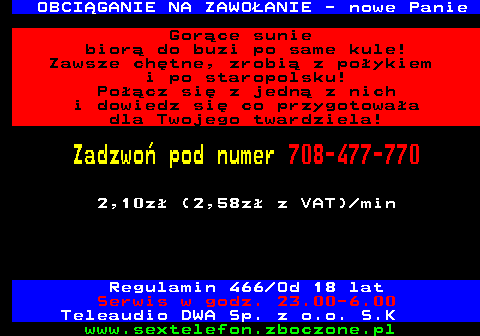 751.6 OBCI�GANIE NA ZAWO�ANIE - nowe Panie Gor�ce sunie bior� do buzi po same kule! Zawsze ch�tne, zrobi� z po�ykiem i po staropolsku! Po��cz si� z jedn� z nich i dowiedz si� co przygotowa�a dla Twojego twardziela! Zadzwo� pod numer 708-477-770 2,10z� (2,58z� z VAT) min Regulamin 466 Od 18 lat Serwis w godz. 23.00-6.00 Teleaudio DWA Sp. z o.o. S.K