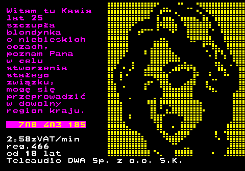 752.1 Witam tu Kasia lat 25 szczup�a blondynka o niebieskich oczach, poznam Pana w celu stworzenia sta�ego zwi�zku, mog� si� przeprowadzi� w dowolny region kraju. 708 403 185 2,58zVAT min reg.466 od 18 lat Teleaudio DWA Sp. z o.o. S.K.