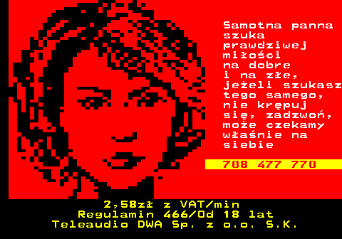 752.4 Samotna panna szuka prawdziwej mi�o�ci na dobre i na z�e, je�eli szukasz tego samego, nie kr�puj si�, zadzwo�, mo�e czekamy w�a�nie na siebie 708 477 770 2,58z� z VAT min Regulamin 466 Od 18 lat Teleaudio DWA Sp. z o.o. S.K.
