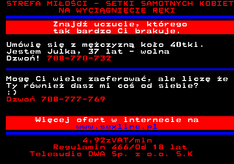 753.1 STREFA MI�O�CI - SETKI SAMOTNYCH KOBIET NA WYCI�GNI�CIE R�KI Znajd� uczucie, kt�rego tak bardzo Ci brakuje. Um�wi� si� z m�czyzn� ko�o 40tki. Jestem Julka, 37 lat - wolna Dzwo�! 708-770-732 Mog� Ci wiele zaoferowa�, ale licz� �e Ty r�wnie� dasz mi co� od siebie? :) Dzwo� 708-777-769 Wi�cej ofert w internecie na www.sexline.pl 4,92zVAT min Regulamin 466 Od 18 lat Teleaudio DWA Sp. z o.o. S.K