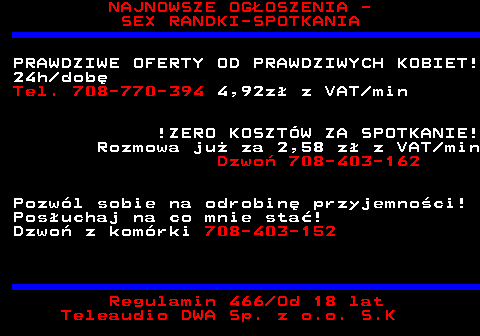 753.2 NAJNOWSZE OG�OSZENIA - SEX RANDKI-SPOTKANIA PRAWDZIWE OFERTY OD PRAWDZIWYCH KOBIET! 24h dob� Tel. 708-770-394 4,92z� z VAT min !ZERO KOSZT�W ZA SPOTKANIE! Rozmowa ju� za 2,58 z� z VAT min Dzwo� 708-403-162 Pozw�l sobie na odrobin� przyjemno�ci! Pos�uchaj na co mnie sta�! Dzwo� z kom�rki 708-403-152 Regulamin 466 Od 18 lat Teleaudio DWA Sp. z o.o. S.K