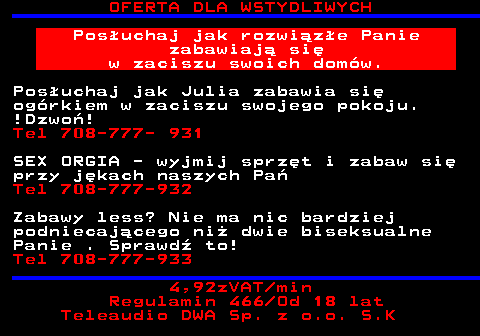 753.4 OFERTA DLA WSTYDLIWYCH Pos�uchaj jak rozwi�z�e Panie zabawiaj� si� w zaciszu swoich dom�w. Pos�uchaj jak Julia zabawia si� og�rkiem w zaciszu swojego pokoju. !Dzwo�! Tel 708-777- 931 SEX ORGIA - wyjmij sprz�t i zabaw si� przy j�kach naszych Pa� Tel 708-777-932 Zabawy less? Nie ma nic bardziej podniecaj�cego ni� dwie biseksualne Panie . Sprawd� to! Tel 708-777-933 4,92zVAT min Regulamin 466 Od 18 lat Teleaudio DWA Sp. z o.o. S.K