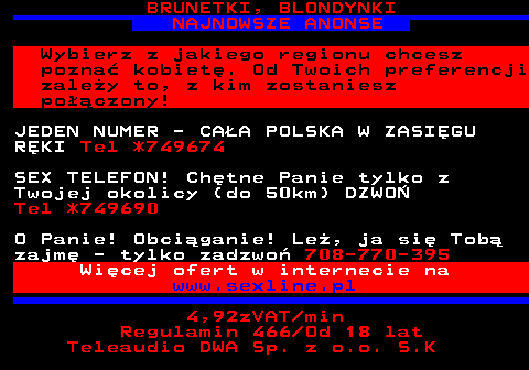 753.5 BRUNETKI, BLONDYNKI NAJNOWSZE ANONSE Wybierz z jakiego regionu chcesz pozna� kobiet�. Od Twoich preferencji zale�y to, z kim zostaniesz po��czony! JEDEN NUMER - CA�A POLSKA W ZASI�GU R�KI Tel *749674 SEX TELEFON! Ch�tne Panie tylko z Twojej okolicy (do 50km) DZWO� Tel *749690 O Panie! Obci�ganie! Le�, ja si� Tob� zajm� - tylko zadzwo� 708-770-395 Wi�cej ofert w internecie na www.sexline.pl 4,92zVAT min Regulamin 466 Od 18 lat Teleaudio DWA Sp. z o.o. S.K