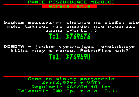 754.1 PANIE POSZUKUJACE MI�O�CI Gor�ce Panie Szukam m�czyzny, ch�tnie na sta�e, ale p�ki takiego nie znajd�, nie pogardz� �adn� ofert� ;) Tel. *749674 DOROTA - jestem wymagaj�ca, chcia�abym kilka razy z rzedu. Potrafisz tak? Tel. *749690 Cena za minut� po��czenia 4z�(4,92z� z VAT) Regulamin 466 Od 18 lat Teleaudio DWA Sp. z o.o. S.K.