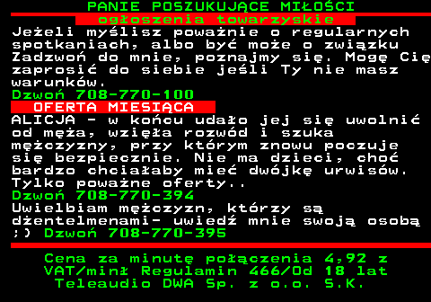 754.2 PANIE POSZUKUJ�CE MI�O�CI og�oszenia towarzyskie Je�eli my�lisz powa�nie o regularnych spotkaniach, albo by� mo�e o zwi�zku Zadzwo� do mnie, poznajmy si�. Mog� Ci� zaprosi� do siebie je�li Ty nie masz warunk�w. Dzwo� 708-770-100 OFERTA MIESI�CA ALICJA - w ko�cu uda�o jej si� uwolni� od m�a, wzi�a rozw�d i szuka m�czyzny, przy kt�rym znowu poczuje si� bezpiecznie. Nie ma dzieci, cho� bardzo chcia�aby mie� dw�jk� urwis�w. Tylko powa�ne oferty.. Dzwo� 708-770-394 Uwielbiam m�czyzn, kt�rzy s� d�entelmenami- uwied� mnie swoj� osob� ;) Dzwo� 708-770-395 Cena za minut� po��czenia 4,92 z VAT min� Regulamin 466 Od 18 lat Teleaudio DWA Sp. z o.o. S.K.