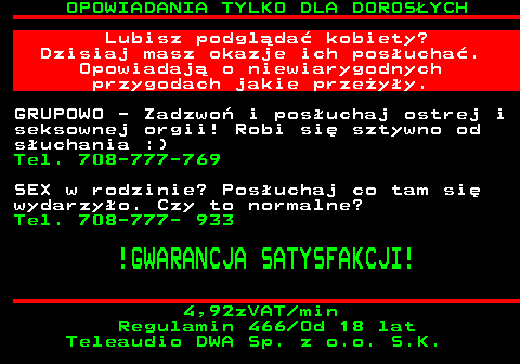 754.4 OPOWIADANIA TYLKO DLA DOROS�YCH Lubisz podgl�da� kobiety? Dzisiaj masz okazje ich pos�ucha�. Opowiadaj� o niewiarygodnych przygodach jakie prze�y�y. GRUPOWO - Zadzwo� i pos�uchaj ostrej i seksownej orgii! Robi si� sztywno od s�uchania :) Tel. 708-777-769 SEX w rodzinie? Pos�uchaj co tam si� wydarzy�o. Czy to normalne? Tel. 708-777- 933 !GWARANCJA SATYSFAKCJI! 4,92zVAT min Regulamin 466 Od 18 lat Teleaudio DWA Sp. z o.o. S.K.