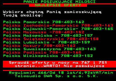 754.5 PANIE POSZUKUJACE MI�O�CI NAJLEPSZE OFERTY Wybierz ch�tn� Pani� zamieszkuj�c� Twoj� okolic�: Polska Pomorskie 708-403-162 Polska Zachodnio-Pomorskie 708-403-163 Polska Kujawski-Pomorskie- 708-403-165 Polska Mazowsze -708-403-152 Polska Ma�opolska - 708-403-157 Polska �wi�tokrzyskie 708-403-158 Polska Lubelskie - 708-403-159 Polska Mazury 708-403-162 Polska Suwalszczyzna 708-403-163 Polska Podlasie 708-403-165 Polska Wielkopolska 708-403-152 Sprawd� oferty w nocy na 767 i 751 stronie...WARTO! Nie po�a�ujesz Regulamin 466 Od 18 lat 4,92zVAT min Teleaudio DWA Sp. z o.o. S.K.