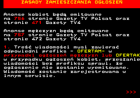 755.2 ZASADY ZAMIESZCZANIA OGOSZE Anonse kobiet bd emitowane na 756 stronie Gazety TV Polsat oraz stronie 471 Gazety TV4 Anonse mczyzn bd emitowane na 757 stronie Gazety TV Polsat oraz stronie 472 Gazety TV4 1. Tre wiadomoci musi zawiera odpowiedni prefiks - OFERTAM- w przypadki ogosze mczyzn lub OFERTAK w przypadku ogosze kobiet, przesanie wiadomoci bez prefiksu sprawi, e ogoszenie nie zostanie wyemitowane. Wiadomo zostanie zarejestrowana w innym serwisie.    