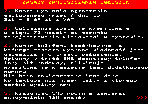 755.3 ZASADY ZAMIESZCZANIA OG�OSZE� 2. Koszt wys�ania og�oszenia emitowanego przez 7 dni to 3z� - 3,69 z� z VAT. 3. Og�oszenie zostanie wyemitowane w ci�gu 72 godzin od momentu zarejestrowania wiadomo�ci w systemie. 4. Numer telefonu kom�rkowego, z kt�rego zosta�a wys�ana wiadomo�� jest umieszczany w tre�ci og�oszenia. Wpisany w tre�� SMS dodatkowy telefon, inny ni� nadawcy, eliminuje wyemitowanie w gazecie tego dodatkowego numeru Nie b�d� zamieszczane inne dane kontaktowe ni� numer tel., z ktorego zosta� wys�any sms. 5. Wiadomo�� SMS powinna zawiera� maksymalnie 160 znak�w.    
