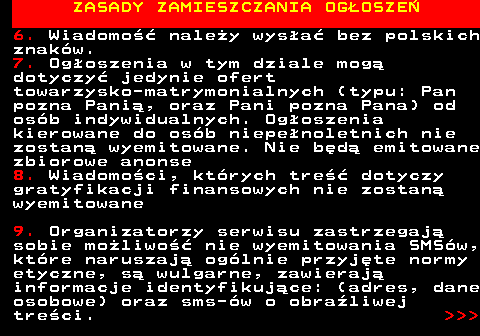 755.4 ZASADY ZAMIESZCZANIA OG�OSZE� 6. Wiadomo�� nale�y wys�a� bez polskich znak�w. 7. Og�oszenia w tym dziale mog� dotyczy� jedynie ofert towarzysko-matrymonialnych (typu: Pan pozna Pani�, oraz Pani pozna Pana) od os�b indywidualnych. Og�oszenia kierowane do os�b niepe�noletnich nie zostan� wyemitowane. Nie b�d� emitowane zbiorowe anonse 8. Wiadomo�ci, kt�rych tre�� dotyczy gratyfikacji finansowych nie zostan� wyemitowane 9. Organizatorzy serwisu zastrzegaj� sobie mo�liwo�� nie wyemitowania SMS�w, kt�re naruszaj� og�lnie przyj�te normy etyczne, s� wulgarne, zawieraj� informacje identyfikuj�ce: (adres, dane osobowe) oraz sms-�w o obra�liwej tre�ci.    