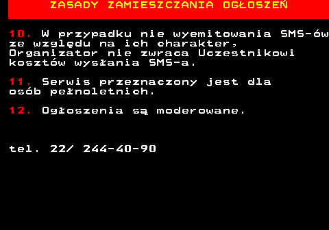755.5 ZASADY ZAMIESZCZANIA OG�OSZE� 10. W przypadku nie wyemitowania SMS-�w ze wzgl�du na ich charakter, Organizator nie zwraca Uczestnikowi koszt�w wys�ania SMS-a. 11. Serwis przeznaczony jest dla os�b pe�noletnich. 12. Og�oszenia s� moderowane. tel. 22  244-40-90