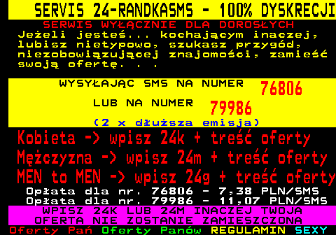 762.2 SERVIS 24-RANDKASMS - 100% DYSKRECJI SERWIS WY��CZNIE DLA DOROS�YCH Je�eli jeste�... kochaj�cym inaczej, lubisz nietypowo, szukasz przyg�d, niezobowi�zuj�cej znajomo�ci, zamie�� swoj� ofert�. . . WYSY�AJ�C SMS NA NUMER 76806 LUB NA NUMER 79986 (2 x d�u�sza emisja) Kobieta -  wpisz 24k + tre�� oferty M�czyzna -  wpisz 24m + tre�� oferty MEN to MEN -  wpisz 24g + tre�� oferty Op�ata dla nr. 76806 - 7,38 PLN SMS Op�ata dla nr. 79986 - 11,07 PLN SMS WPISZ 24K LUB 24M INACZEJ TWOJA OFERTA NIE ZOSTANIE ZAMIESZCZONA