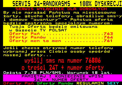 762.3 SERVIS 24-RANDKASMS - 100% DYSKRECJI SERWIS WY��CZNIE DLA DOROS�YCH By nie nara�a� Pa�stwa na niestosowne �arty, g�uche telefony, obra�liwe sms-y i domowe  awantury  - Pa�stwa oferta b�dzie opatrzona specjalnym numerem. Twoja Oferta b�dzie emitowana w Gazecie TV POLSAT Oferty Pa� ....................763 Oferty Pan�w ..................764 Oferty men to men .............761 Je�li chcesz otrzyma� numer telefonu wybranej przez Ciebie osoby spo�r�d naszej oferty... wy�lij sms na numer 76806 o tre�ci 24T + numer oferty Op�ata 7,38 PLN SMS. Warunek 18 lat. PAMI�TAJ ! KONIECZNIE WPISZ 24T + NUMER OFERTY