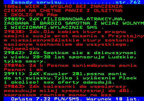 763.1 Zasady serwisu...............str.762 100zl WIEK I WYGLAD BEZ ZNACZENIA CZEKAM NA CHETNE PANIE Z OLSZTYNA I OKOLIC PA PAp 29859  24K.FILIGRANOWA,ATRAKCYJNA, ZADBANA I BARDZO SAMOTNA Z WCIAZ WOLNYM I WIECZORAMI.WYLACZNIE SMS . 29838  24k.Dla kobiet kture pragna spelnic swoje erot mazenia z Przystojny m niezaleznym24latkie ktury zostanie szalonym kochankiem do wszystkiego. Malopolska. 29842  24k Spotkam sie z dziewczynami w wieku 20-30 lat sponsoruje Ludzkie, tylko sms-y. 29896  24 k Poznam zaniedbywana pania Poznan i ok 29911  24K.Kawaler 28l,pozna pania do st.zwiazku.Tylko i wyl�cznie Plock i okolice! sex oferty odpadaj�. 29863  24k kolezanki do wspolpracy poszukuje milej sympatycznej do 40l. zapraszam rowniez panow na bzz