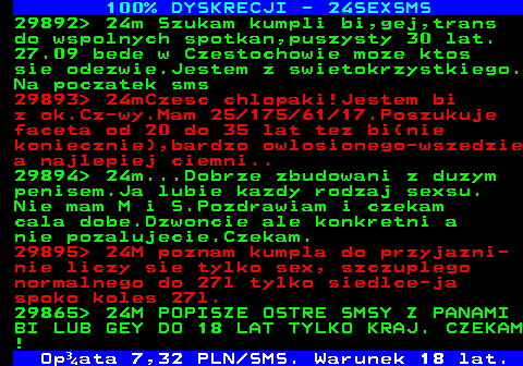 764.1 100% DYSKRECJI - 24SEXSMS 29892  24m Szukam kumpli bi,gej,trans do wspolnych spotkan,puszysty 30 lat. 27.09 bede w Czestochowie moze ktos sie odezwie.Jestem z swietokrzystkiego. Na poczatek sms 29893  24mCzesc chlopaki!Jestem bi z ok.Cz-wy.Mam 25 175 61 17.Poszukuje faceta od 20 do 35 lat tez bi(nie koniecznie),bardzo owlosionego-wszedzie a najlepiej ciemni.. 29894  24m...Dobrze zbudowani z duzym penisem.Ja lubie kazdy rodzaj sexsu. Nie mam M i S.Pozdrawiam i czekam cala dobe.Dzwoncie ale konkretni a nie pozalujecie.Czekam. 29895  24M poznam kumpla do przyjazni- nie liczy sie tylko sex, szczuplego normalnego do 27l tylko siedlce-ja spoko koles 27l. 29865  24M POPISZE OSTRE SMSY Z PANAMI BI LUB GEY DO 18 LAT TYLKO KRAJ. CZEKAM !