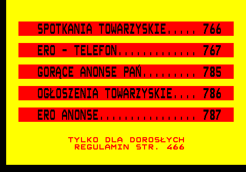 765.1 SPOTKANIA TOWARZYSKIE..... 766 ERO - TELEFON............. 767 GOR�CE ANONSE PA�......... 785 OG�OSZENIA TOWARZYSKIE.... 786 ERO ANONSE................ 787 TYLKO DLA DOROS�YCH REGULAMIN STR. 466