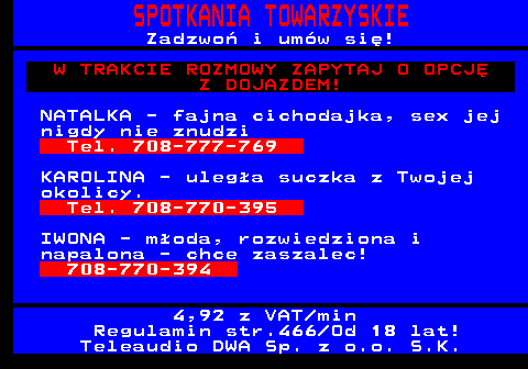 766.2 SPOTKANIA TOWARZYSKIE Zadzwo� i um�w si�! W TRAKCIE ROZMOWY ZAPYTAJ O OPCJ� Z DOJAZDEM! NATALKA - fajna cichodajka, sex jej nigdy nie znudzi Tel. 708-777-769 KAROLINA - uleg�a suczka z Twojej okolicy. Tel. 708-770-395 IWONA - m�oda, rozwiedziona i napalona - chce zaszalec! 708-770-394 4,92 z VAT min Regulamin str.466 Od 18 lat! Teleaudio DWA Sp. z o.o. S.K.