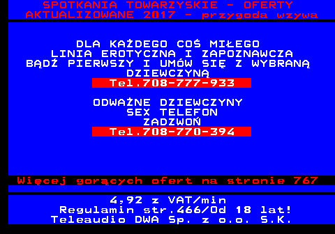 766.3 SPOTKANIA TOWARZYSKIE - OFERTY AKTUALIZOWANE 2017 - przygoda wzywa DLA KA�DEGO CO� MI�EGO LINIA EROTYCZNA I ZAPOZNAWCZA B�D� PIERWSZY I UM�W SI� Z WYBRAN� DZIEWCZYN� Tel.708-777-933 ODWA�NE DZIEWCZYNY SEX TELEFON ZADZWO� Tel.708-770-394 Wi�cej gor�cych ofert na stronie 767 4,92 z VAT min Regulamin str.466 Od 18 lat! Teleaudio DWA Sp. z o.o. S.K.