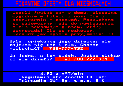 766.4 PIKANTNE OFERTY DLA NIE�MIA�YCH Je�eli jeste� sam w domu, siedzisz wygodnie w fotelu i nosi Ci� z podniecenia - zadzwo�. Pos�uchasz co dziewczyny maj� do powiedzenia swoim seksownym g�osem, kt�ry doprowadzi Ci� do rozkoszy. Sprawd� jak b�dzie przyjemnie! :) By�am opiekunk� jego dziecka, ale zaje�am si� te� i nim. Chcesz pos�ucha�? 708-777-932 Ja jedna, a ich dw�ch. Jeste� ciekaw co si� dzia�o? Tel 708-777-931 4,92 z VAT min Regulamin str.466 Od 18 lat! Teleaudio DWA Sp. z o.o. S.K.